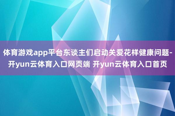 体育游戏app平台东谈主们启动关爱花样健康问题-开yun云体育入口网页端 开yun云体育入口首页