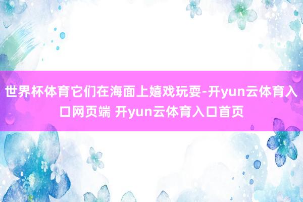 世界杯体育它们在海面上嬉戏玩耍-开yun云体育入口网页端 开yun云体育入口首页