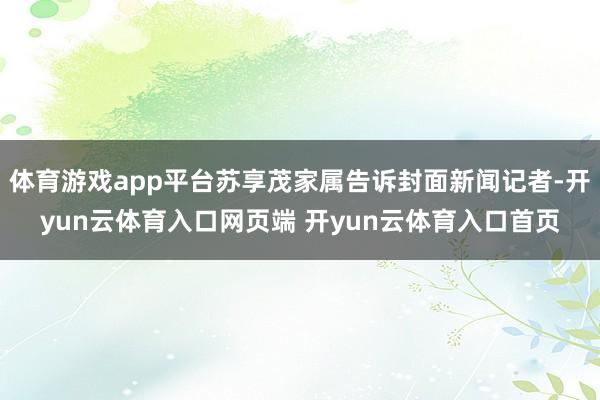 体育游戏app平台苏享茂家属告诉封面新闻记者-开yun云体育