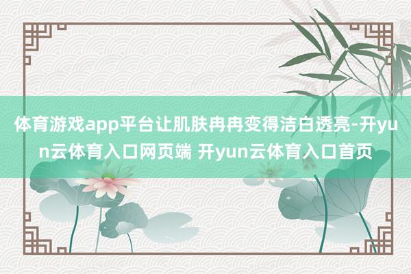 体育游戏app平台让肌肤冉冉变得洁白透亮-开yun云体育入口网页端 开yun云体育入口首页