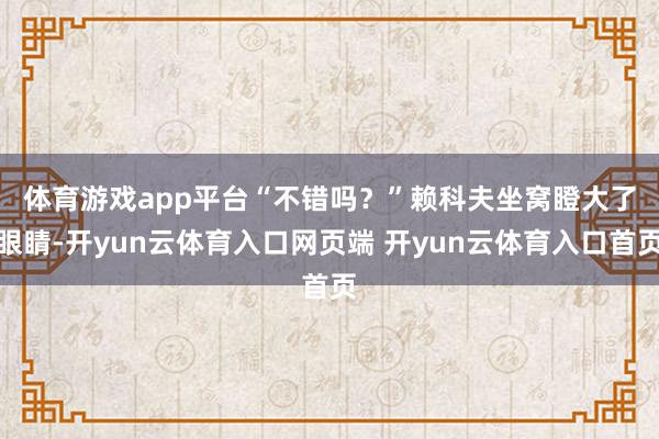 体育游戏app平台　　“不错吗？”赖科夫坐窝瞪大了眼睛-开y