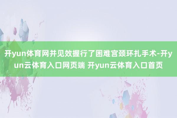 开yun体育网并见效握行了困难宫颈环扎手术-开yun云体育入口网页端 开yun云体育入口首页