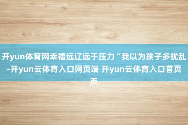 开yun体育网幸福远辽远于压力“我以为孩子多扰乱-开yun云体育入口网页端 开yun云体育入口首页