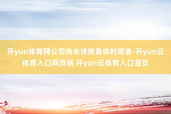 开yun体育网公司尚未详情具体时辰表-开yun云体育入口网页端 开yun云体育入口首页
