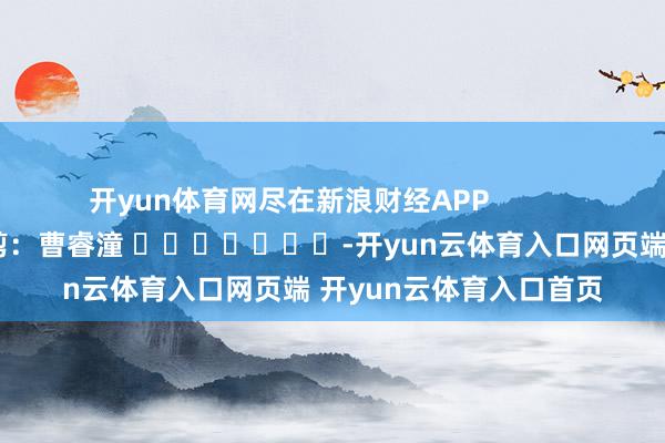 开yun体育网尽在新浪财经APP            						牵涉裁剪：曹睿潼 							-开yun云体育入口网页端 开yun云体育入口首页