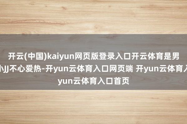 开云(中国)kaiyun网页版登录入口开云体育是男宝宝的小JJ不心爱热-开yun云体育入口网页端 开yun云体育入口首页