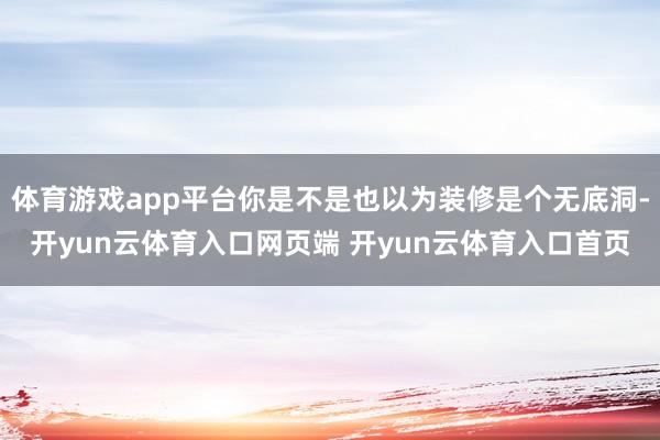 体育游戏app平台你是不是也以为装修是个无底洞-开yun云体育入口网页端 开yun云体育入口首页