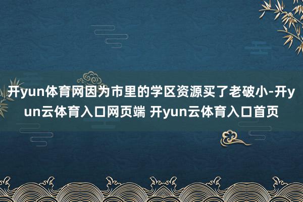 开yun体育网因为市里的学区资源买了老破小-开yun云体育入口网页端 开yun云体育入口首页