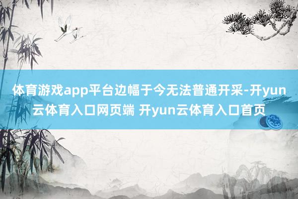 体育游戏app平台边幅于今无法普通开采-开yun云体育入口网页端 开yun云体育入口首页