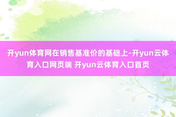 开yun体育网在销售基准价的基础上-开yun云体育入口网页端 开yun云体育入口首页