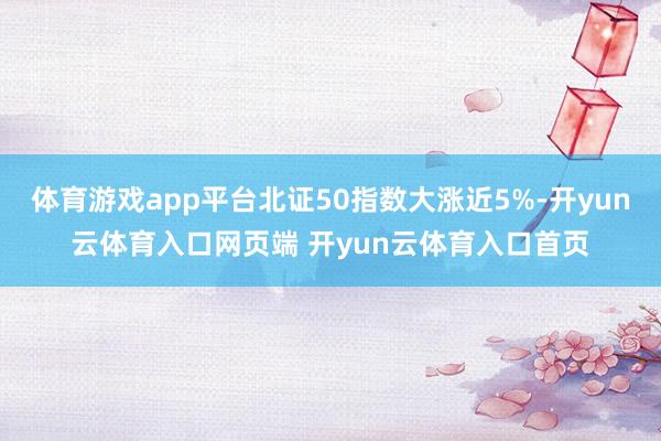 体育游戏app平台北证50指数大涨近5%-开yun云体育入口