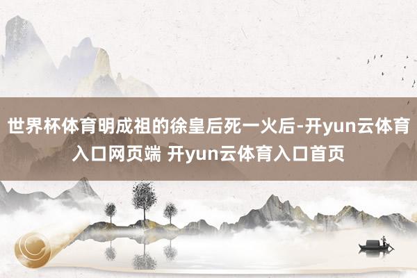 世界杯体育明成祖的徐皇后死一火后-开yun云体育入口网页端 