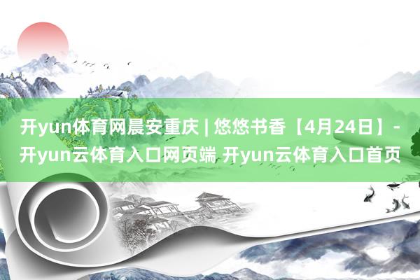 开yun体育网晨安重庆 | 悠悠书香【4月24日】-开yun云体育入口网页端 开yun云体育入口首页