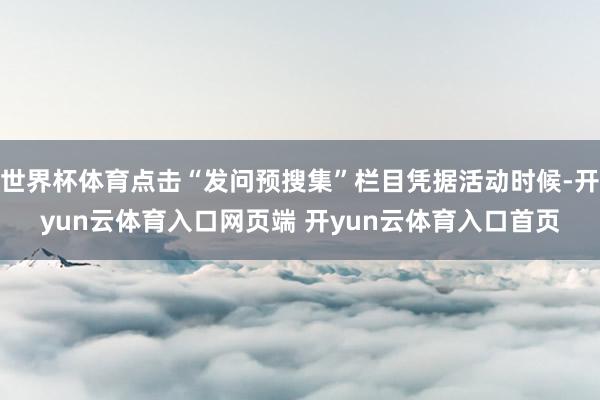 世界杯体育点击“发问预搜集”栏目凭据活动时候-开yun云体育入口网页端 开yun云体育入口首页