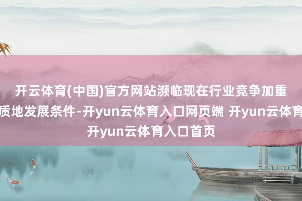 开云体育(中国)官方网站　　濒临现在行业竞争加重与企业高质地发展条件-开yun云体育入口网页端 开yun云体育入口首页