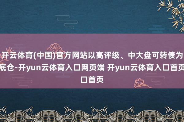 开云体育(中国)官方网站以高评级、中大盘可转债为底仓-开yu