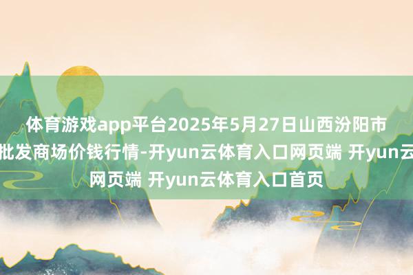 体育游戏app平台2025年5月27日山西汾阳市晋阳农副居品批发商场价钱行情-开yun云体育入口网页端 开yun云体育入口首页