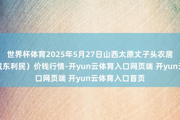世界杯体育2025年5月27日山西太原丈子头农居品物流园（原城东利民）价钱行情-开yun云体育入口网页端 开yun云体育入口首页
