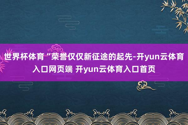 世界杯体育“荣誉仅仅新征途的起先-开yun云体育入口网页端 
