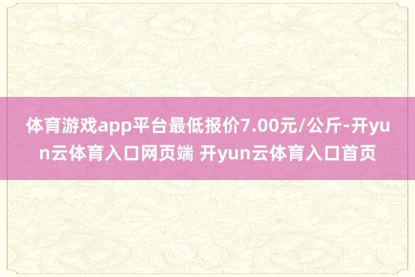 体育游戏app平台最低报价7.00元/公斤-开yun云体育入口网页端 开yun云体育入口首页