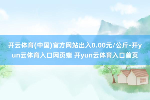 开云体育(中国)官方网站出入0.00元/公斤-开yun云体育入口网页端 开yun云体育入口首页