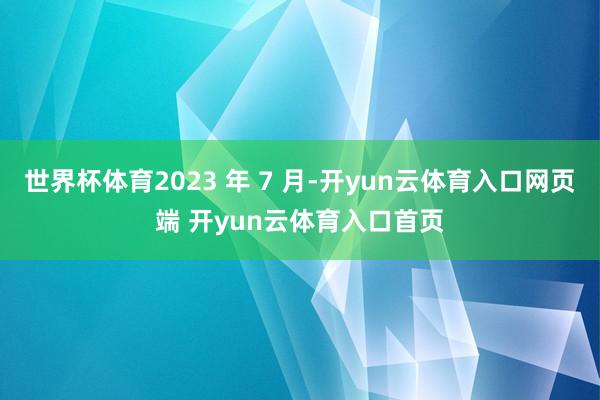 世界杯体育2023 年 7 月-开yun云体育入口网页端 开yun云体育入口首页