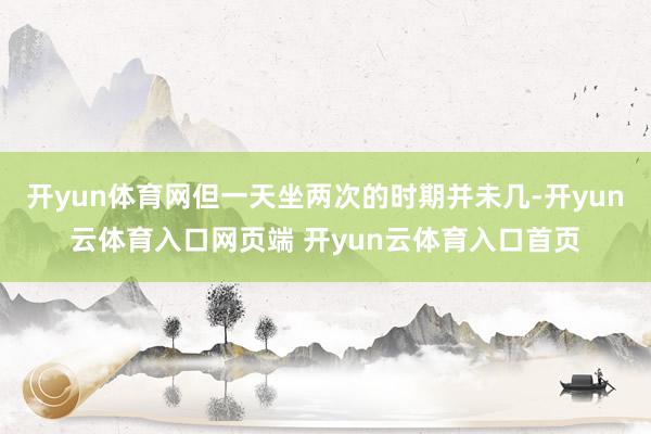 开yun体育网但一天坐两次的时期并未几-开yun云体育入口网页端 开yun云体育入口首页