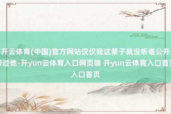 开云体育(中国)官方网站仅仅我这辈子就没听谁公开夸过他-开yun云体育入口网页端 开yun云体育入口首页