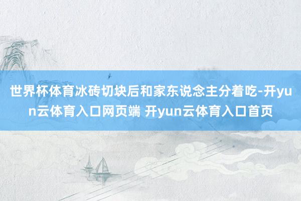 世界杯体育冰砖切块后和家东说念主分着吃-开yun云体育入口网页端 开yun云体育入口首页