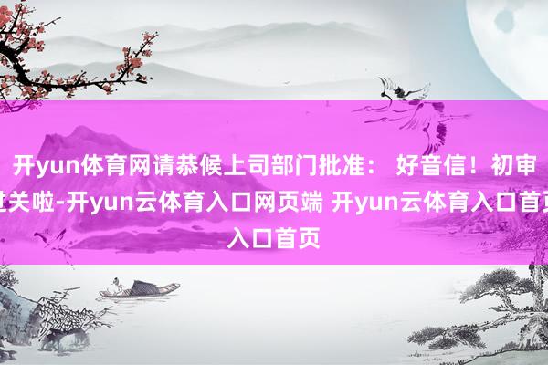 开yun体育网请恭候上司部门批准: 好音信!初审过关啦-开yun云体育入口网页端 开yun云体育入口首页