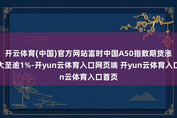 开云体育(中国)官方网站富时中国A50指数期货涨幅扩大至逾1%-开yun云体育入口网页端 开yun云体育入口首页