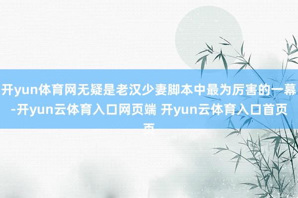 开yun体育网无疑是老汉少妻脚本中最为厉害的一幕-开yun云体育入口网页端 开yun云体育入口首页