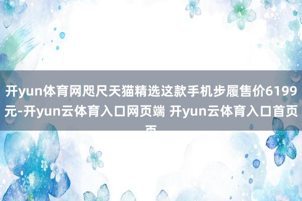 开yun体育网咫尺天猫精选这款手机步履售价6199元-开yun云体育入口网页端 开yun云体育入口首页