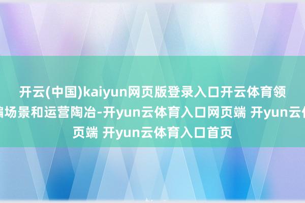 开云(中国)kaiyun网页版登录入口开云体育领有丰富的诳骗场景和运营陶冶-开yun云体育入口网页端 开yun云体育入口首页