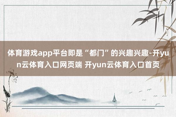 体育游戏app平台即是“都门”的兴趣兴趣-开yun云体育入口网页端 开yun云体育入口首页