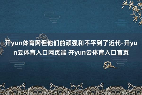 开yun体育网但他们的顽强和不平到了近代-开yun云体育入口网页端 开yun云体育入口首页
