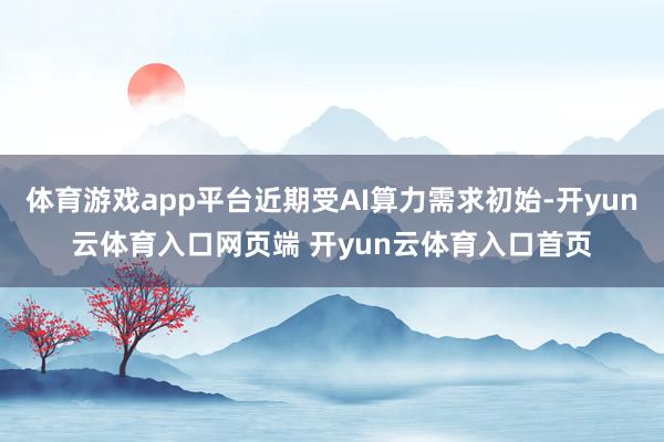 体育游戏app平台近期受AI算力需求初始-开yun云体育入口网页端 开yun云体育入口首页