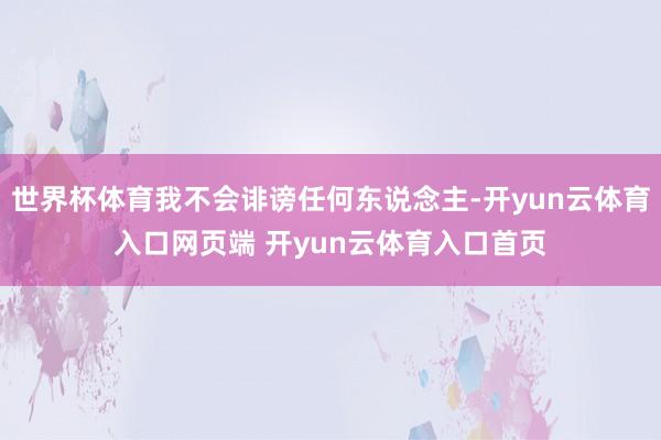世界杯体育我不会诽谤任何东说念主-开yun云体育入口网页端 开yun云体育入口首页