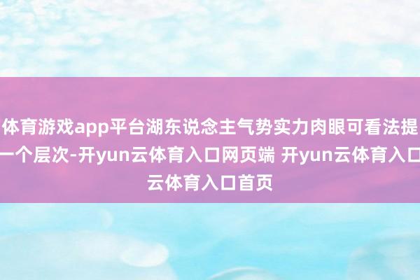 体育游戏app平台湖东说念主气势实力肉眼可看法提高了一个层次-开yun云体育入口网页端 开yun云体育入口首页