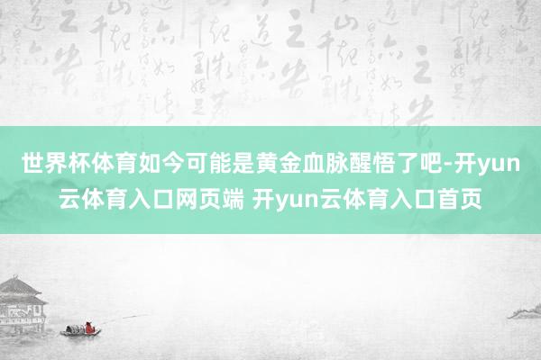 世界杯体育如今可能是黄金血脉醒悟了吧-开yun云体育入口网页端 开yun云体育入口首页