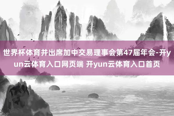 世界杯体育并出席加中交易理事会第47届年会-开yun云体育入口网页端 开yun云体育入口首页